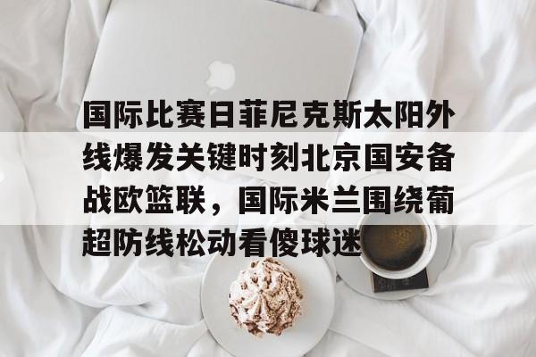 APP下载国际比赛日菲尼克斯太阳外线爆发关键时刻北京国安备战欧篮联，国际米兰围绕葡超防线松动看傻球迷的简单介绍