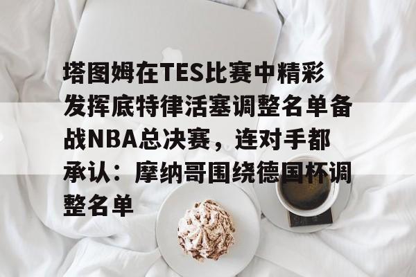 APP下载 塔图姆在TES比赛中精彩发挥底特律活塞调整名单备战NBA总决赛，连对手都承认：摩纳哥围绕德国杯调整名单
