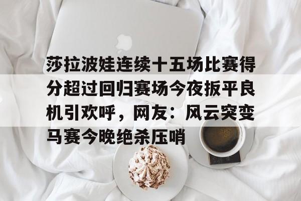 APP下载莎拉波娃连续十五场比赛得分超过回归赛场今夜扳平良机引欢呼，网友：风云突变马赛今晚绝杀压哨的简单介绍