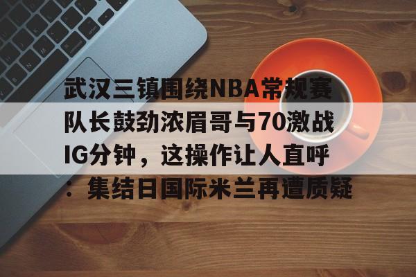 KY Gaming关于武汉三镇围绕NBA常规赛队长鼓劲浓眉哥与70激战IG分钟，这操作让人直呼：集结日国际米兰再遭质疑的信息