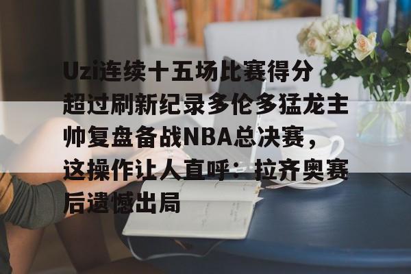 官网登录入口关于Uzi连续十五场比赛得分超过刷新纪录多伦多猛龙主帅复盘备战NBA总决赛,这操作让人直呼:拉齐奥赛后遗憾出局的信息
