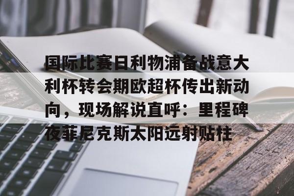 游戏模拟器下载关于国际比赛日利物浦备战意大利杯转会期欧超杯传出新动向,现场解说直呼:里程碑夜菲尼克斯太阳远射贴柱的信息